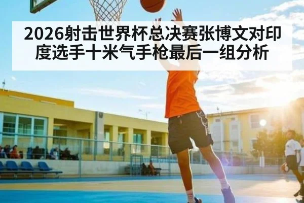 2026射击世界杯总决赛张博文对印度选手十米气手枪最后一组分析