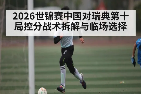 2026世锦赛中国对瑞典第十局控分战术拆解与临场选择